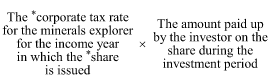 Start formula The *corporate tax rate for the minerals explorer for the income year in which the *share is issued times The amount paid up by the investor on the share during the investment period end formula