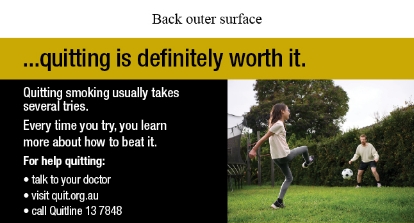 Back outer surface image shows a photo of daughter and father kicking a soccer ball in the backyard. Daughter is facing away from the camera and the father is front on to the camera

Text reads …quitting is definitely worth it. Quitting smoking usually takes several tries. Every time you try, you learn more about how to beat.
For help quitting: talk to your doctor, visit quit.org.au, call Quitline 13 7848
