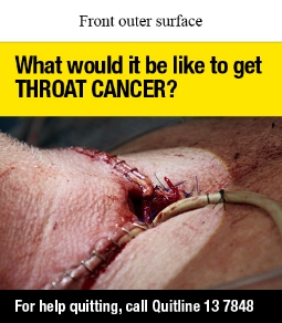 Front outer surface image is of a close-up photo of the outside of a person’s throat and upper chest. There are surgical incisions across the throat and going down the chest in the shape of a T with medical staples holding the skin together. There is hole in the middle of the incisions with a white tube coming out. 

Text says What would it be like to get THROAT CANCER? 

For help quitting, call Quitline 13 7848 
