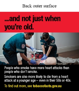 Back outer surface image shows a photo of a patient lying on the ground with 2 paramedics providing medical support. The paramedic on the right is holding an oxygen mask on the mouth of the patient and the paramedic on the left is performing CPR chest compressions. There is a defibrillator and medical bag in the background
Text says …and not just when you’re old. People who smoke have more heart attacks than people who don’t smoke. Smokers are also more likely to die from a heart attack at a younger age – even in their 50s or 40s. To find out more, see tobaccofacts.gov.au