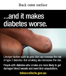 Back outer surface image shows a photo-realistic illustration of a person sitting with 1 leg amputated at the knee and some scarring

Text reads…and it makes diabetes worse. Lifestyle factors such as poor diet can increase the risk of type 2 diabetes. But smoking also increases the risk. People with diabetes who smoke are more likely to get damaged blood vessels and need limb amputations. tobaccofacts.gov.au
