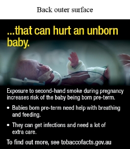 Back outer surface image shows a photo of premature baby in a NICU crib with eyes closed and multiple medical supports, including a breathing tube heart monitor and cannula lines. The baby has a large bandage on one arm, and a hospital name tag on the other
Text reads …that can hurt an unborn baby. Exposure to second-hand smoke during pregnancy increases risk of the baby being born pre-term. Babies born pre-term need help with breathing and feeding. They can get infections and need a lot of extra care. To find out more, see tobaccofacts.gov.au
