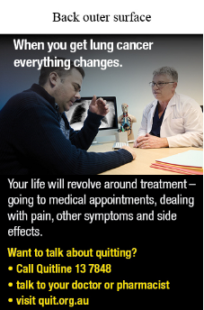 Back outer surface image shows a photo of male doctor talking to a male patient with a chest x-ray shown on a computer monitor in the background. The male patient has a distraught facial expression and his hand reaching up towards his face.

Text reads When you get lung cancer everything changes.
Your life will revolve around treatment – going to medical appointments, dealing with pain, other symptoms and side effects. Want to talk about quitting? Call Quitline 13 7848; Talk to your doctor or pharmacist; Visit quit.org.au.
