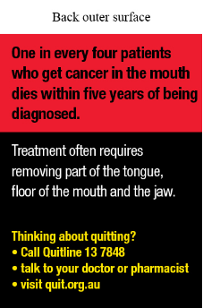 Back outer surface text reads One in every four patients who get cancer in the mouth dies within five years of being diagnosed.
Treatment often requires removing part of the tongue, floor of the mouth and the jaw. Thinking about quitting? Call Quitline 13 7848; Talk to your doctor or pharmacist; Visit quit.org.au.
