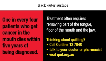 Back outer surface text reads One in every four patients who get cancer in the mouth dies within five years of being diagnosed.
Treatment often requires removing part of the tongue, floor of the mouth and the jaw. Thinking about quitting? Call Quitline 13 7848; Talk to your doctor or pharmacist; Visit quit.org.au.
