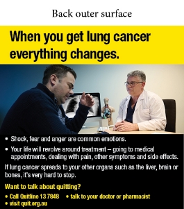 Back outer surface image shows a photo of male doctor talking to a male patient with a chest x-ray shown on a computer monitor in the background. The male patient has a distraught facial expression and his hand reaching up towards his face.

Text reads When you get lung cancer everything changes. Shock, fear and anger are common emotions. Your life will revolve around treatment – going to medical appointments, dealing with pain, other symptoms and side effects. If lung cancer spreads to your other organs such as the liver, brain or bones, it’s very hard to stop. Want to talk about quitting? Call Quitline 13 7848; talk to your doctor or pharmacist; visit quit.org.au
