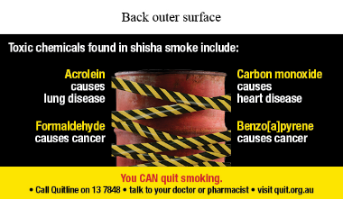 Back outer surface image shows a photo of a red industrial barrel with yellow and black hazard tape crossing over and in front of it. 
Text says Toxic chemicals found in shisha smoke include:
Acrolein causes lung disease Formaldehyde causes cancer Carbon monoxide causes heart disease Benzo[a]pyrene causes cancer. You CAN quit smoking. Call Quitline on 13 7848 talk to your doctor of pharmacist visit quit.org.au