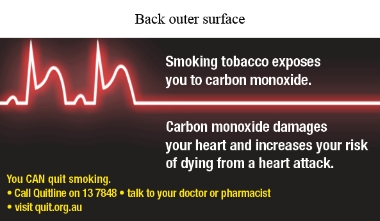 Back outer surface image shows an illustration of a glowing white and red ECG reading on a black background. The ECG reading shows 2 waves at the left depicting a heart attack, followed by a flat line 

Text reads Smoking tobacco exposes you to carbon monoxide. Carbon monoxide damages your heart and increases your risk of dying from a heart attack. You CAN quit smoking. Call Quitline 13 7848; talk to your doctor or pharmacist; visit quit.org.au
