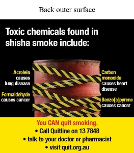 Back outer surface image shows a photo of a red industrial barrel with yellow and black hazard tape crossing over and in front of it. 
Text says Toxic chemicals found in shisha smoke include:
Acrolein causes lung disease Formaldehyde causes cancer Carbon monoxide causes heart disease Benzo[a]pyrene causes cancer. You CAN quit smoking. Call Quitline on 13 7848 talk to your doctor of pharmacist visit quit.org.au