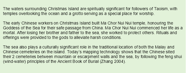 The waters surrounding Christmas Island are spiritually significant for followers of Taoism, with temples overlooking the ocean and a grotto serving as a special place for worship.
The early Chinese workers on Christmas Island built Ma Chor Nui Nui temple, honouring the Goddess of the Sea for their safe passage from China. Ma Chor Nui Nui commenced her life as a mortal. After losing her brother and father to the sea, she worked to protect others. Rituals and offerings were provided to the gods to alleviate harsh conditions. 
The sea also plays a culturally significant role in the traditional location of both the Malay and Chinese cemeteries on the island. Today’s mapping technology shows that the Chinese sited their 2 cemeteries between mountain or escarpment walls and the sea, by following the feng shui (wind-water) principles of the Ancient Book of Burial (Zhang 2004).