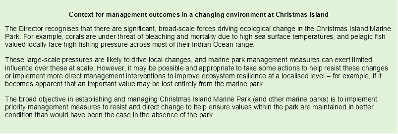 Context for management outcomes in a changing environment at Christmas Island
The Director recognises that there are significant, broad-scale forces driving ecological change in the Christmas Island Marine Park. For example, corals are under threat of bleaching and mortality due to high sea surface temperatures; and pelagic fish valued locally face high fishing pressure across most of their Indian Ocean range.
These large-scale pressures are likely to drive local changes, and marine park management measures can exert limited influence over these at scale. However, it may be possible and appropriate to take some actions to help resist these changes or implement more direct management interventions to improve ecosystem resilience at a localised level – for example, if it becomes apparent that an important value may be lost entirely from the marine park.
The broad objective in establishing and managing Christmas Island Marine Park (and other marine parks) is to implement priority management measures to resist and direct change to help ensure values within the park are maintained in better condition than would have been the case in the absence of the park.