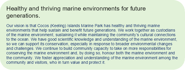 Vision statement: Healthy and thriving marine environments for future generations.
Our vision is that Cocos (Keeling) Islands Marine Park has healthy and thriving marine environments that help sustain and benefit future generations. We work together as custodians of the marine environment, sustaining it while maintaining the community’s cultural connections to the ocean. We have good scientific knowledge and understanding of the marine environment, so we can support its conservation, especially in response to broader environmental changes and challenges. We continue to build community capacity to take on more responsibilities for conserving the marine environment and, by doing so, honour both the marine environment and the community. We foster appreciation and understanding of the marine environment among the community and visitors, who in turn value and protect it.