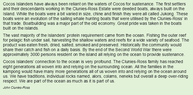 Cocos Islanders have always been reliant on the waters of Cocos for sustenance. The first settlers and their descendants working in the Clunies-Ross Estate were deeded boats, always built on the Island. While the boats were a bit varied in size, chine and finish they were all called Jukong. These boats were an evolution of the sailing whale hunting boats that were utilised by the Clunies-Ross’ in that trade. Boatbuilding was a major part of the old economy. Great pride was taken in the boats built on the islands.
The vast majority of the Islanders’ protein requirement came from the ocean. Fishing the outer reef for pelagic fish under sail, harvesting the shallow waters and reefs for a wide variety of seafood. The product was eaten fresh, dried, salted, smoked and preserved. Historically the community would share their catch and fish on a daily basis. By the end of the Second World War there were approximately 3000 persons resident on the island all relying on the ocean to provide sustenance.
Cocos Islanders’ connection to the ocean is very profound. The Clunies-Ross family has reached eight generations all woven into and relying on the surrounding ocean. All the families in the kampong would have many more generations all of us woven into and relying on the ocean around us. We have traditions, individual rocks named, alors, colams, neneks but overall a deep over-riding respect. We are part of the ocean as much as it is part of us.
John Clunies-Ross 