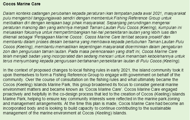 Cocos Marine Care
In the context of proposed changes to local fishing rules in early 2021, the island community took it upon themselves to form a Fishing Reference Group to engage with government on behalf of the community. Over the course of consultation on the fishing rules and what ultimately became the Cocos (Keeling) Islands Marine Park, this group broadened its focus to consider general marine environment matters and became known as ‘Cocos Marine Care’. Cocos Marine Care engaged proactively and helpfully in the co-design process that led to the creation of Cocos (Keeling) Islands Marine Park, helping to ensure key community interests were reflected in the marine park zoning and management arrangements. At the time this plan is made, Cocos Marine Care had become an incorporated body and is looking to build capacity to continue contributing to the sustainable management of the marine environment at Cocos (Keeling) Islands.

This text is also translated in Malay
