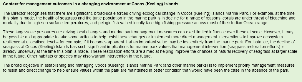 Context for management outcomes in a changing environment at Cocos (Keeling) Islands 
The Director recognises that there are significant, broad-scale forces driving ecological change in Cocos (Keeling) Islands Marine Park. For example, at the time this plan is made, the health of seagrass and the turtle population in the marine park is in decline for a range of reasons, corals are under threat of bleaching and mortality due to high sea surface temperatures, and pelagic fish valued locally face high fishing pressure across most of their Indian Ocean range.
These large-scale pressures are driving local changes and marine park management measures can exert limited influence over these at scale. However, it may be possible and appropriate to take some actions to help resist these changes or implement more direct management interventions to improve ecosystem resilience at a localised level  for example, if it becomes apparent that an important value may be lost entirely from the marine park. For instance, the decline of seagrass at Cocos (Keeling) Islands has such significant implications for marine park values that management intervention (seagrass restoration efforts) is already underway at the time this plan is made. These restoration efforts are aimed at helping improve the chances of natural recovery of seagrass at larger scale in the future. Other habitats or species may also warrant intervention in the future.  
The broad objective in establishing and managing Cocos (Keeling) Islands Marine Park (and other marine parks) is to implement priority management measures to resist and direct change to help ensure values within the park are maintained in better condition than would have been the case in the absence of the park.